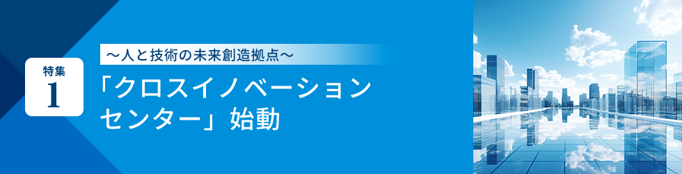 特集1 ～人と技術の未来創造拠点～「クロスイノベーションセンター」始動